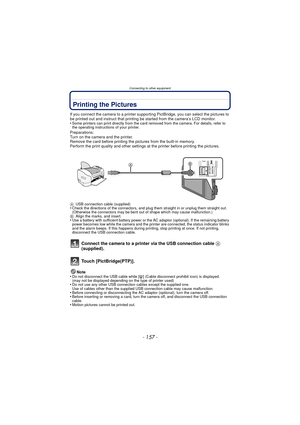 Page 157- 157 -
Connecting to other equipment
Printing the Pictures
If you connect the camera to a printer supporting PictBridge, you can select the pictures to 
be printed out and instruct that printing be started from the camera’s LCD monitor.
•
Some printers can print directly from the card removed from the camera. For details, refer to 
the operating instructions of your printer.
Preparations:
Turn on the camera and the printer.
Remove the card before printing the pictures from the built-in memory.
Perform...