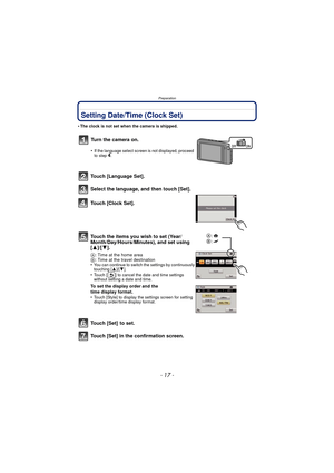 Page 17- 17 -
Preparation
Setting Date/Time (Clock Set)
•The clock is not set when the camera is shipped.
Touch [Language Set].
Select the language, and then touch [Set].
Touch [Clock Set].
Touch the items you wish to set (Year/
Month/Day/Hours/Minutes), and set using 
[3]/[4].
A: Time at the home area
B : Time at the travel destination
•
You can continue to switch the settings by continuously 
touching [ 3]/[4].
•Touch [ ] to cancel the date and time settings 
without setting a date and time.
To set the...