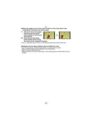Page 23- 23 -
Basic
∫When the subject is not in focus (such as when it is not in the center of the 
composition of the picture you want to take)
1Aim the AF area at the subject, 
and then press the shutter 
button halfway to fix the focus 
and exposure.
2Press and hold the shutter 
button halfway while moving 
the camera as you compose the picture.
•
You can repeatedly retry the actions in step 1 before pressing the shutter button fully.
∫ Subjects and recording conditions which are difficult to focus...