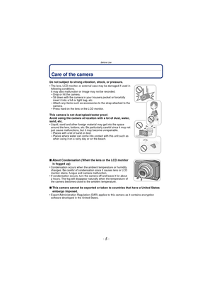 Page 5- 5 -
Before Use
Before UseCare of the camera
Do not subject to strong vibration, shock, or pressure.
•
The lens, LCD monitor, or external case may be damaged if used in 
following conditions. 
It may also malfunction or image may not be recorded.
–Drop or hit the camera.–Sit down with the camera in your trousers pocket or forcefully 
insert it into a full or tight bag, etc.
–Attach any items such as accessories to the strap attached to the 
camera.
–Press hard on the lens or the LCD monitor.
This camera...
