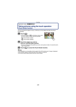 Page 50Recording
- 50 -
Applicable modes: 
Taking pictures using the touch operation 
(Touch Shutter function)
Just by touching the subject to focus, it will focus on the subject and take the picture 
automatically.
To u c h  [ ] .
•Icon will change to [ ], and taking a picture with 
the Touch Shutter function becomes possible.: Touch Shutter enabled
: Touch Shutter disabled
Touch the subject you wish to 
focus on, and then take a picture.
•AF area is displayed at the position you touch, and a picture is taken....