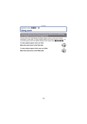 Page 53- 53 -
Recording
Applicable modes: 
Using zoom
You can zoom-in to make people and objects appear closer or zoom-out to record 
landscapes in wide angle. To make subjects appear even closer (maximum of 9.8 k), do 
not set the picture size to the highest setting for each aspect ratio ( X/Y /W /).
Using the Optical Zoom/Using the Extended Optical Zoom (EZ)/Using 
the Intelligent Zoom/Using the Digital Zoom
To make subjects appear closer use (Tele)
Move the zoom lever to the Tele side.
To make subjects...