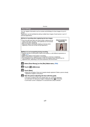 Page 69- 69 -
Recording
You can register information such as names and birthdays for face images of up to 6 
people.
Registration can be facilitated by taking multiple face images of each person. (up to 3 
pictures/registration)
Select [Face Recog.] on the [Rec] Mode menu.  (P36)
Touch [ ] ([Memory]).
Touch [New].
•[New] will not display if there are 6 people already registered. Delete a person already 
registered to register a new person.
Take the picture adjusting the face with the guide.
•The faces of...