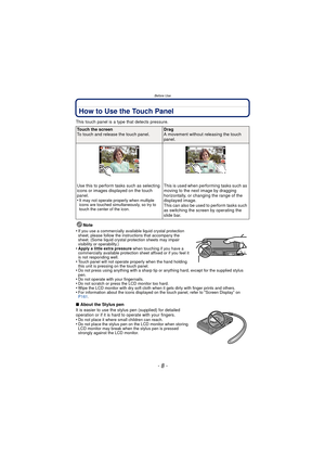 Page 8Before Use
- 8 -
How to Use the Touch Panel
This touch panel is a type that detects pressure.Note
•
If you use a commercially available liquid crystal protection 
sheet, please follow the instructions that accompany the 
sheet. (Some liquid crystal protection sheets may impair 
visibility or operability.)
•Apply a little extra pressure  when touching if you have a 
commercially available protection sheet affixed or if you feel it 
is not responding well.
•Touch panel will not operate properly when the...