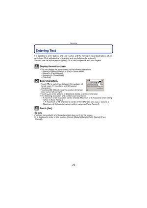 Page 72Recording
- 72 -
Entering Text
It is possible to enter babies’ and pets’ names and the names of travel destinations when 
recording. (Only alphabetical characters and symbols can be entered.)
You can use the stylus pen (supplied) if it  is hard to operate with your fingers.
Display the entry screen.
•You can display the entry screen via the following operations.–[Name] of [Baby1]/[Baby2] or [Pet] in Scene Mode–[Name] in [Face Recog.]–[Location] in [Travel Date]–[Title Edit]
Enter characters.
•Touch [ ]...