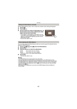 Page 81- 81 -
Recording
Set the White Balance value. Use to match the condition when taking photographs.1Touch [Ò].
2Touch [ Ó].
3Aim the camera at a sheet of white paper etc., so 
that the frame in the center is filled by the white 
object only and then touch [Set].
•
If the subject is overly bright or overly dark, you may 
not be able to set the White Balance. If this is the case, 
adjust to an appropriate brightness and then set the 
White Balance again.
•Exit the menu after it is set.
You can finely adjust...
