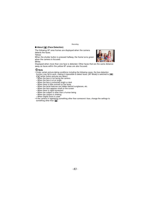 Page 83- 83 -
Recording
∫About [ š] (Face Detection)
The following AF area frames are displayed when the camera 
detects the faces.
Yellow:
When the shutter button is pressed halfway, the frame turns green 
when the camera is focused.
White:
Displayed when more than one face is detected. Other faces that are the same distance 
away as faces within the yellow AF areas are also focused.
Note
•
Under certain picture-taking conditions including the following cases, the face detection 
function may fail to work,...
