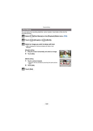 Page 102Playback/Editing
- 102 -
You can stamp the recording date/time, name, location, travel date or title onto the 
recorded pictures.
Select [ ]([Text Stamp]) on the [Playback] Mode menu. (P36)
Touch [ ] ([Single]) or [ ] ([Multi]).
Touch [Set].
[Text Stamp]
Select an image you wish to stamp with text.
•[‘ ] is displayed on pictures already with date or text 
stamped.
[Single] setting
1Drag the screen horizontally and select an image.
2Touch [Set].
[Multi] setting
1Touch a picture (repeat).
•Selection will...