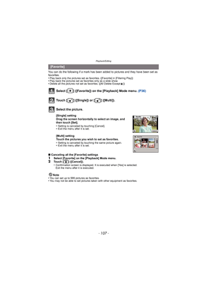 Page 107- 107 -
Playback/Editing
You can do the following if a mark has been added to pictures and they have been set as 
favorites.
•
Play back only the pictures set as favo rites. ([Favorite] in [Filtering Play])•Play back the pictures set as favorites only as a slide show.•Delete all the pictures not set as favorites. ([All Delete Except Ü])
Select [ ] ([Favorite]) on the [Playback] Mode menu.  (P36)
∫Canceling all the [Favorite] settings
1Select [Favorite] on the [Playback] Mode menu.2Touch [ ] ([Cancel])....