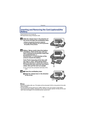 Page 12Preparation
- 12 -
Inserting and Removing the Card (optional)/the 
Battery
•Check that this unit is turned off.•We recommend using a Panasonic card.
Slide the release lever in the direction of 
the arrow and open the card/battery door.
•Always use genuine Panasonic batteries.•If you use other batteries, we cannot guarantee 
the quality of this product.
Battery: Being careful about the battery 
orientation, insert all the way until you 
hear a locking sound and then check that 
it is locked by lever A....
