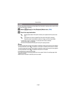 Page 112Playback/Editing
- 112 -
You can copy data of pictures you have taken from the built-in memory onto a card or from 
a card into the built-in memory.
Select [ ]([Copy]) on the [Playback] Mode menu.  (P36)
Touch the copy destination.
Drag the screen horizontally to select an image, and then touch [Set].
•
Confirmation screen is displayed. It is executed when [Yes] is selected. 
Exit the menu after it is executed.
•Do not turn the camera off at any point during the copying process.
Note
•If a picture exists...