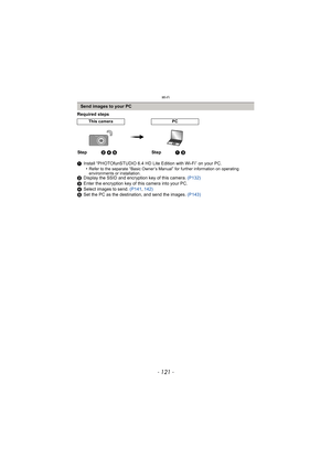 Page 121- 121 -
Wi-Fi
Required steps
1Install “PHOTOfunSTUDIO 6.4 HD Lite Edition with Wi-Fi” on your PC.
•
Refer to the separate “Basic Owner’s Manual” for further information on operating 
environments or installation.
2 Display the SSID and encryption key of this camera.  (P132)
3 Enter the encryption key of this camera into your PC.
4 Select images to send.  (P141, 142)
5 Set the PC as the destination, and send the images.  (P143)
Send images to your PC
This cameraPC
Step2 4 5 Step1 3 