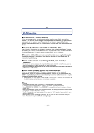 Page 125- 125 -
Wi-Fi
Wi-Fi function
∫Use the camera as a wireless LAN device
When using equipment or computer systems that require more reliable security than 
wireless LAN devices, ensure that  the appropriate measures are taken for safety designs 
and defects for the systems used. Panasonic will not take any responsibility for any 
damage that arises when using the camera for any purpose other than as a wireless LAN 
device.
∫ Use of the Wi-Fi function is presumed to be in the United States
Use of the Wi-Fi...