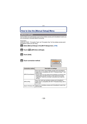 Page 128Wi-Fi
- 128 -
How to Use the [Manual Setup] Menu
Set the SSID and authentication type for the wireless access point (broadband router) you 
are connecting to manually before connecting.
Preparation: 
Check the “SSID”, “Encryption Type” and “Encryption Key” for the wireless access point 
(broadband router) you are using.
Select [Manual Setup] in the [Wi-Fi Setup] menu.  (P36)
Touch [ ] ([Wireless settings]).
Touch [Add].
[Wireless settings]
Touch connection method.
Connection methodDescription of...