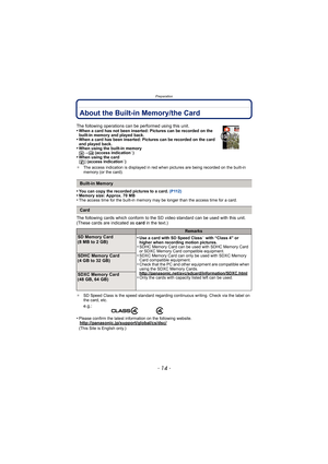Page 14Preparation
- 14 -
About the Built-in Memory/the Card
•You can copy the recorded pictures to a card. (P112)•Memory size: Approx. 70 MB•The access time for the built-in memory may be longer than the access time for a card.
The following cards which conform to the SD video standard can be used with this unit.
(These cards are indicated as card in the text.)
¢SD Speed Class is the speed standard regarding continuous writing. Check via the label on 
the card, etc.
•Please confirm the latest information on...