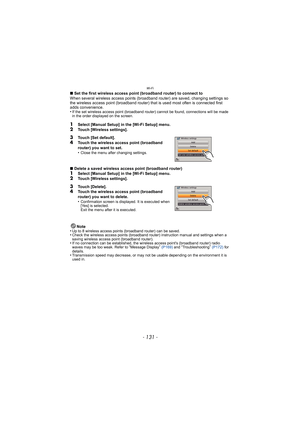 Page 131- 131 -
Wi-Fi
∫Set the first wireless access point (broadband router) to connect to
When several wireless access points (broadband router) are saved, changing settings so 
the wireless access point (broadband router) that is used most often is connected first 
adds convenience.
•
If the set wireless access point (broadband router) cannot be found, connections will be made 
in the order displayed on the screen.
1Select [Manual Setup] in the [Wi-Fi Setup] menu.
2Touch [Wireless settings].
∫ Delete a saved...