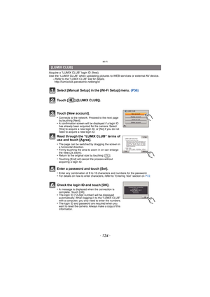 Page 134Wi-Fi
- 134 -
Acquire a “LUMIX CLUB” login ID (free). 
Use the “LUMIX CLUB” when uploading pictures to WEB services or external AV device.
–
Refer to the “LUMIX CLUB” site for details.http://lumixclub.panasonic.net/eng/c/
Select [Manual Setup] in the [Wi-Fi Setup] menu.  (P36)
Touch [ ] ([LUMIX CLUB]).
Touch [New account].
•Connects to the network. Proceed to the next page 
by touching [Next].
•A confirmation screen will be displayed if a login ID 
has already been acquired for the camera. Select 
[Yes]...