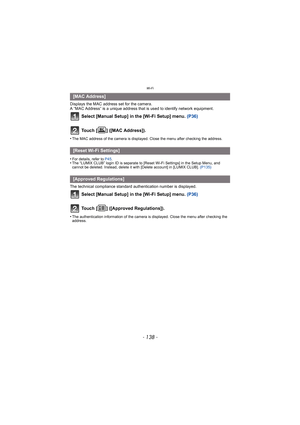 Page 138Wi-Fi
- 138 -
Displays the MAC address set for the camera.
A “MAC Address” is a unique address that is used to identify network equipment.
Select [Manual Setup] in the [Wi-Fi Setup] menu. (P36)
Touch [ ] ([MAC Address]).
•The MAC address of the camera is displayed. Close the menu after checking the address.
•For details, refer to  P45.•The “LUMIX CLUB” login ID is separate to [Reset Wi-Fi Settings] in the Setup Menu, and 
cannot be deleted. Instead, delete it with [Delete account] in [LUMIX CLUB]....