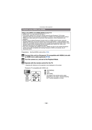 Page 146Connecting to other equipment
- 146 -
Connect this unit to a Panasonic TV compatible with VIERA Link with 
an HDMI micro cable (optional) (P144).
Turn the camera on, and set to the Playback Mode.
Operate with the remote control for the TV.
•Operate with reference to the operation icons displayed on the screen.
Panasonic TV compatible with VIERA Link
Playback using VIERA Link (HDMI)
What is the VIERA Link (HDMI) (HDAVI Control™)?
•VIERA Link™ is a new name for EZ Sync™.•This function allows you to use...