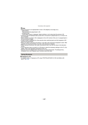 Page 149- 149 -
Connecting to other equipment
Note
•When the picture is not appropriate to view in 3D (disparity is too large, etc.)–[Slide Show]: 
The picture will be played back in 2D.
–[Filtering Play]: 
Confirmation screen is displayed. Select whether or not to play back the picture in 3D.
•2 pictures may be displayed side by side when a 3D  picture is played back on a TV that is not 
3D compatible.
•When a picture recorded in 3D is displayed on the LCD monitor of this unit, it is played back in 
2D...