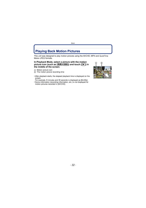 Page 32Basic
- 32 -
Playing Back Motion Pictures
This unit was designed to play motion pictures using the AVCHD, MP4 and QuickTime 
Motion JPEG formats.
In Playback Mode, select a picture with the motion 
picture icon (such as [ ]/[ ]) and touch [ ] in 
the middle of the screen.
A Motion picture icon
B The motion picture recording time
•After playback starts, the elapsed playback time is displayed on the 
screen.
For example, 8 minutes and 30 seconds is displayed as [8m30s].
•Some information (recording...