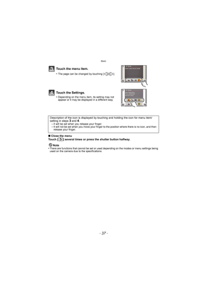 Page 37- 37 -
Basic
∫Close the menu
Touch [ ] several times or press the shutter button halfway.
Note
•
There are functions that cannot be set or used depending on the modes or menu settings being 
used on the camera due to the specifications.
Touch the menu item.
•The page can be changed by touching [ ]/[ ].
Touch the Settings.
•Depending on the menu item, its setting may not 
appear or it may be displayed in a different way.
Description of the icon is displayed by  touching and holding the icon for menu...