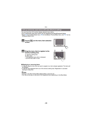 Page 38Basic
- 38 -
You can have the LCD monitor display desired menu items.
Up to 2 frequently-used menu items can be  registered per [Rec]/[Playback] Mode.
•
Read  P73 for the [Rec] Mode menu, P93  for the [Motion Picture] Mode menu, and  P101 for the 
[Playback] Mode menu.
∫ Replacing or removing items
•In Step 2, drag the menu item you want to register to an item already registered. The items will 
be replaced.
•In Step 2, drag registered items out of the shortcut setting area. Registration is canceled...