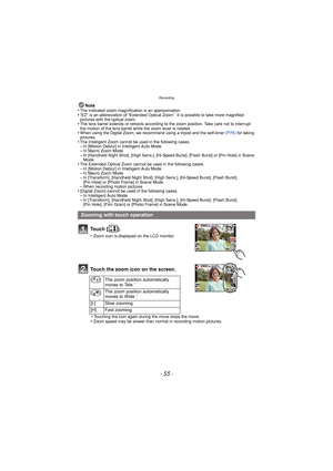 Page 55- 55 -
Recording
Note
•The indicated zoom magnification is an approximation.•“EZ” is an abbreviation of “Extended Optical Zoom”. It is possible to take more magnified 
pictures with the optical zoom.
•The lens barrel extends or retracts according to the zoom position. Take care not to interrupt 
the motion of the lens barrel while the zoom lever is rotated.
•When using the Digital Zoom, we recommend using a tripod and the self-timer  (P76) for taking 
pictures.
•The Intelligent Zoom cannot be used in the...