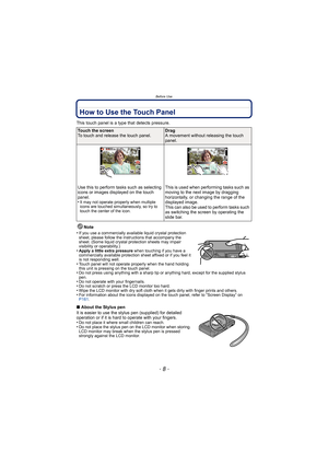 Page 8Before Use
- 8 -
How to Use the Touch Panel
This touch panel is a type that detects pressure.Note
•
If you use a commercially available liquid crystal protection 
sheet, please follow the instructions that accompany the 
sheet. (Some liquid crystal protection sheets may impair 
visibility or operability.)
•Apply a little extra pressure  when touching if you have a 
commercially available protection sheet affixed or if you feel it 
is not responding well.
•Touch panel will not operate properly when the...