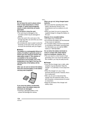 Page 104Others
104VQT0S57
∫Card
Do not leave the card in places where 
there is high temperature or direct 
sunlight, or where electromagnetic 
waves or static electricity are easily 
generated.
Do not bend or drop the card. 
 The card may be damaged or the 
recorded content may be damaged or 
erased.
 Store the card in the card case or the 
storage bag after use and when you store 
or carry the card.
 Do not allow dirt, dust or water to enter the 
terminals on the back of the card and do 
not touch the...