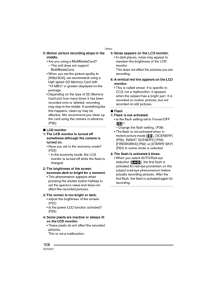 Page 108Others
108VQT0S57
5: Motion picture recording stops in the 
middle.
 Are you using a MultiMediaCard?
– This unit does not support 
MultiMediaCard.
 When you set the picture quality to 
[30fpsVGA], we recommend using a 
high speed SD Memory Card with 
“10 MB/s” or greater displayed on the 
package.
 Depending on the type of SD Memory 
Card and how many times it has been 
recorded onto or deleted, recording 
may stop in the middle. If something like 
this happens, clean-up may be 
effective. We...