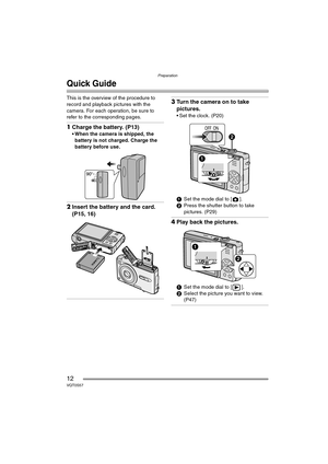 Page 12Preparation
12VQT0S57
Quick Guide
This is the overview of the procedure to 
record and playback pictures with the 
camera. For each operation, be sure to 
refer to the corresponding pages.
1Charge the battery. (P13)
 When the camera is shipped, the 
battery is not charged. Charge the 
battery before use.
2Insert the battery and the card. 
(P15, 16)
3Turn the camera on to take 
pictures.
 Set the clock. (P20)
1Set the mode dial to [ ].
2Press the shutter button to take 
pictures. (P29)
4Play back the...