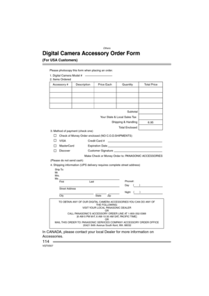 Page 114Others
114VQT0S57
Digital Camera Accessory Order Form
(For USA Customers)
In CANADA, please contact your local Dealer for more information on 
Accessories.
T
THE FOLLO
VISIT 
OR  
CALL P
[6 AM-5 PM M-F
OR 
MAIL 
20421 84th A
Ship T
Mr
Mrs
Ms
First
Street Address 
City
Phone#:
Da\( \)
Night\(\)
4. Please photocop
3.
Chec
VISA     
MasterCard 
Mak
\(Please do not send cash\)     2.
Quantity AccessorDescrotal Pr
6.95 Subtotal
Y
Shipping & Handling
T 1.
DiscoExpir Credit Card #  
Customer Signature  