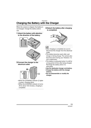 Page 13Preparation
13VQT0S57
Charging the Battery with the Charger
When the camera is shipped, the battery is 
not charged. Charge the battery before 
use.
1Attach the battery with attention 
to the direction of the battery.
2Connect the charger to the 
electrical outlet.
 When the [CHARGE] indicator A lights 
in green, charging starts.
 When the [CHARGE] indicator A turns 
off (in about 130 minutes), charging is 
completed.
3Detach the battery after charging 
is completed.
 After charging is completed, be...