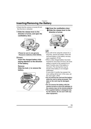 Page 15Preparation
15VQT0S57
Inserting /Removing the Battery
 Check that the camera is turned off and 
that the lens is retracted.
1Slide the release lever to the 
direction of arrow, and open the 
card/battery door.
 Please be sure to use genuine 
Panasonic batteries (CGA-S005A).
2Insert:
Insert the charged battery fully 
paying attention to the direction 
of the battery.
Remove:
Slide the lock A to remove the 
battery.
31Close the card/battery door.
2Slide the release lever to the 
direction of arrow.
 If...