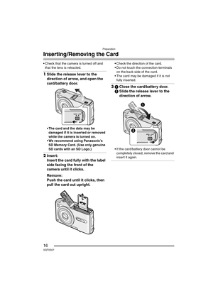 Page 16Preparation
16VQT0S57
Inserting/Removing the Card
 Check that the camera is turned off and 
that the lens is retracted.
1Slide the release lever to the 
direction of arrow, and open the 
card/battery door.
 The card and the data may be 
damaged if it is inserted or removed 
while the camera is turned on.
 We recommend using Panasonic’s 
SD Memory Card. (Use only genuine 
SD cards with an SD Logo.)
2Insert:
Insert the card fully with the label 
side facing the front of the 
camera until it clicks....
