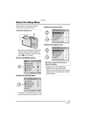 Page 21Preparation
21VQT0S57
About the Setup Menu
 Set the items if necessary. (Refer to 
P22 – 24 for each menu item.)
1Turn the camera on.
 The menu items depend on the mode 
selected with the mode dial (P28). In 
this page, the items in normal picture 
mode [ ] are indicated.
2Press the [MENU] button.
3Select the [SETUP] Menu.
 To forward or reverse the menu screen 
rotate the zoom lever A toward T or W.
4Select the desired item.
5Select the desired value.
 Close the menu by pressing the 
[MENU] button...