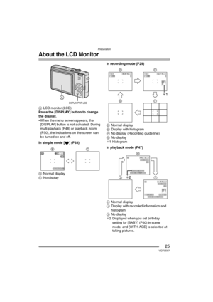Page 25Preparation
25VQT0S57
About the LCD Monitor
ALCD monitor (LCD)
Press the [DISPLAY] button to change 
the display.
 When the menu screen appears, the 
[DISPLAY] button is not activated. During 
multi playback (P48) or playback zoom 
(P50), the indications on the screen can 
be turned on and off.
In simple mode [ ] (P33)
BNormal display
CNo displayIn recording mode (P29)
DNormal display
EDisplay with histogram
FNo display (Recording guide line)
GNo display
¢1 Histogram
In playback mode (P47)
HNormal...