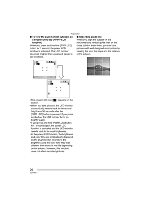Page 26Preparation
26VQT0S57
∫To view the LCD monitor outdoors on 
a bright sunny day (Power LCD 
function)
When you press and hold the [PWR LCD] 
button for 1 second, the power LCD 
function is activated. The LCD monitor 
becomes brighter than usual and easier to 
see outdoors.
 The power LCD icon [ ] appears on the  screen.
 When you take pictures, the LCD monitor  automatically rever ts back to the normal 
brightness 30 seconds after the 
[PWR LCD] button is pressed. If you press 
any button, the LCD...