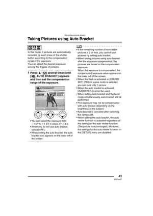 Page 43Recording pictures (basic)
43VQT0S57
Taking Pictures using Auto Bracket
In this mode, 3 pictures are automatically 
recorded by each press of the shutter 
button according to the compensation 
range of the exposure.
You can select the desired exposure 
among the 3 types of pictures.
1Press 3 [ ] several times until 
[ AUTO BRACKET] appears 
and then set the compensation 
range of the exposure.
 You can select the exposure from 
j1EV to i1 EV in steps of 1/3 EV.
 When you do not use auto bracket,...