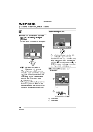 Page 48Playback (basic)
48VQT0S57
Multi Playback 
(9 screens, 16 screens, and 25 screens)
1Rotate the zoom lever towards 
[ ] [W] to display multiple 
pictures.
(Screen when 9 screens are displayed)
 : 1 screen >9 screens >
16 screens >25 screens
 After switching to multiple screen,  rotate the zoom lever further towards 
[ ] [W] to display 16 screens then 
25 screens. Rotate the zoom lever 
towards [ ] [T] to return to the 
previous screen.
 When you switch to multi screen, the  scroll bar  A appears. From...