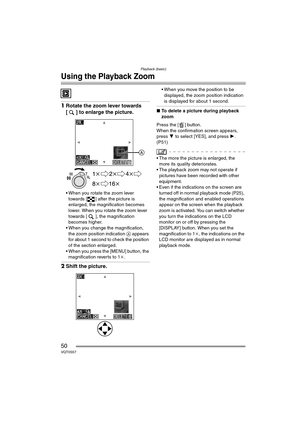 Page 50Playback (basic)
50VQT0S57
Using the Playback Zoom
1Rotate the zoom lever towards 
[ ] to enlarge the picture.
 When you rotate the zoom lever 
towards [ ] after the picture is 
enlarged, the magnification becomes 
lower. When you rotate the zoom lever 
towards [ ], the magnification 
becomes higher.
 When you change the magnification, 
the zoom position indication  A appears 
for about 1 second to check the position 
of the section enlarged.
 When you press the [MENU] button, the  magnification...