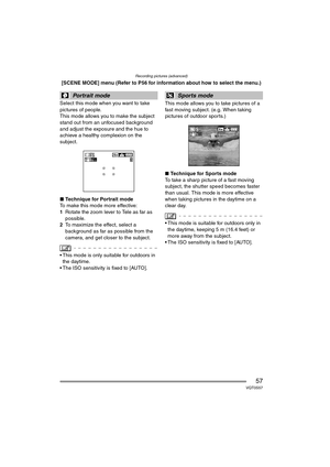 Page 57Recording pictures (advanced)
57VQT0S57
[SCENE MODE] menu (Refer to P56 for information about how to select the menu.)
Select this mode when you want to take 
pictures of people.
This mode allows you to make the subject 
stand out from an unfocused background 
and adjust the exposure and the hue to 
achieve a healthy complexion on the 
subject.
∫ Technique for Portrait mode
To make this mode more effective:
1 Rotate the zoom lever to Tele as far as 
possible.
2 To maximize the effect, select a...