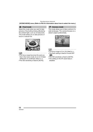 Page 58Recording pictures (advanced)
58VQT0S57
[SCENE MODE] menu (Refer to P56 for information about how to select the menu.)
Select this mode when you want to take 
pictures of food without being affected by 
the ambient light, such as at restaurants. 
This mode allows you to take pictures of 
food in a natural hue.
 The focus range becomes the same as 
that in the macro mode. [5 cm (0.16 feet) 
(Wide)/30 cm (0.98 feet) (Tele) to ¶]
 The ISO sensitivity is fixed to [AUTO].This mode allows you to take a...