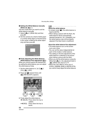 Page 68Recording Menu Settings
68VQT0S57
∫Setting the White Balance manually 
(White set )
Use this mode when you want to set the 
white balance manually.
1Select [ ] (White Set) and then 
press 1.
2Aim the camera at a sheet of white paper 
or a similar white object so that the frame 
in the center is filled by the white object 
only and then press 1.
∫Finely Adjusting the White Balance 
(White Balance Fine Adjustment )
When you cannot acquire the desired hue 
by setting the white balance, you can adjust 
the...