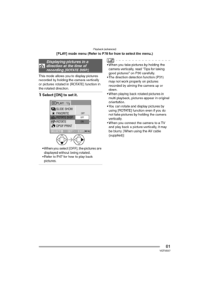 Page 81Playback (advanced)
81VQT0S57
[PLAY] mode menu (Refer to P78 for how to select the menu.)
This mode allows you to display pictures 
recorded by holding the camera vertically 
or pictures rotated in [ROTATE] function in 
the rotated direction.
1Select [ON] to set it.
 When you select [OFF], the pictures are 
displayed without being rotated.
 Refer to P47 for how to play back 
pictures.
 When you take pictures by holding the 
camera vertically, read “Tips for taking 
good pictures” on P30 carefully.
...