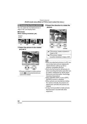 Page 82Playback (advanced)
82VQT0S57
[PLAY] mode menu (Refer to P78 for how to select the menu.)
You can rotate the recorded pictures in 
steps of 90° and display them.
∫Example
When rotating clockwise ( )
Original
picture
1Select the picture to be rotated 
and set it.
 Pictures recorded in motion picture 
mode [ ] and protected pictures 
cannot be rotated.
2Select the direction to rotate the 
picture.
 When you play back pictures on a PC, you 
cannot play back pictures keeping the 
rotated direction without...