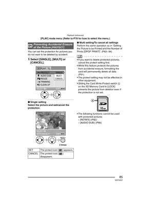 Page 85Playback (advanced)
85VQT0S57
[PLAY] mode menu (Refer to P78 for how to select the menu.)
You can set the protection for pictures you 
do not want to be deleted by accident.
1Select [SINGLE], [MULTI] or 
[CANCEL].
∫Single setting
Select the picture and set/cancel the 
protection.∫Multi setting/To cancel all settings
Perform the same operation as in “Setting 
the Picture to be Printed and the Number of 
Prints [DPOF PRINT]”. (P83 – 84)
 If you want to delete protected pictures, 
cancel the protect...