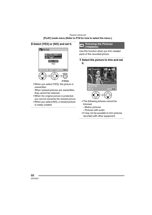 Page 88Playback (advanced)
88VQT0S57
[PLAY] mode menu (Refer to P78 for how to select the menu.)
3Select [YES] or [NO] and set it.
 When you select [YES], the picture is 
overwritten.
When resized pictures are overwritten, 
they cannot be restored.
 When the original picture is protected, 
you cannot overwrite the resized picture.
 When you select [NO], a resized picture is newly created.
Use this function when you trim needed 
parts of the recorded picture.
1 Select the picture to trim and set 
it.
 The...