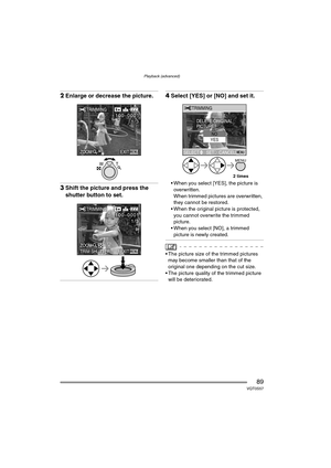 Page 89Playback (advanced)
89VQT0S57
2Enlarge or decrease the picture.
3Shift the picture and press the 
shutter button to set.
4Select [YES] or [NO] and set it.
 When you select [YES], the picture is 
overwritten.
When trimmed pictures are overwritten, 
they cannot be restored.
 When the original picture is protected, 
you cannot overwrite the trimmed 
picture.
 When you select [NO], a trimmed 
picture is newly created.
 The picture size of the trimmed pictures 
may become smaller than that of the...